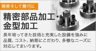 精密部品加工・金型加工　長年培ってきた技術と充実した設備を強みに、品質、コスト、納期にこだわり、多様なニーズに対応してまいります。