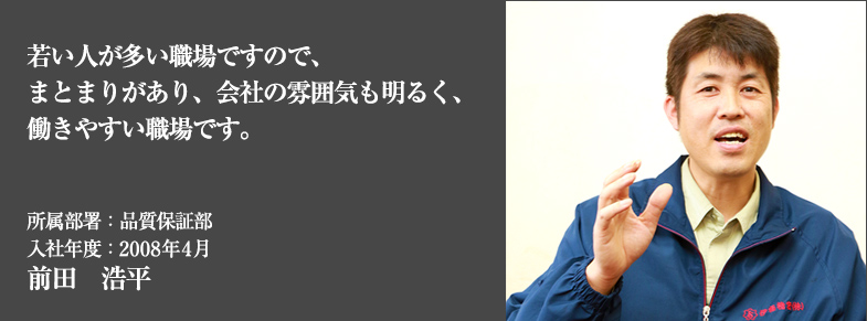 若い人が多い職場ですので、まとまりがあり、会社の雰囲気も明るく、働きやすい職場です。所属部署：品質保証部 入社年度：2008年4月 前田　浩平
