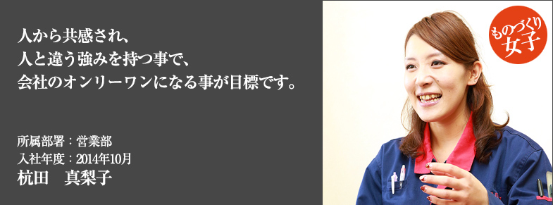 人から共感され、人と違う強みを持つ事で、会社のオンリーワンになる事が目標です。所属部署：営業部 入社年度：2014年10月 杭田　真梨子
