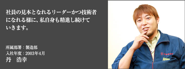 社員の見本となれるリーダーかつ技術者になれる様に、私自身も精進し続けていきます。所属部署：製造部 入社年度：2003年4月 丹　浩幸
